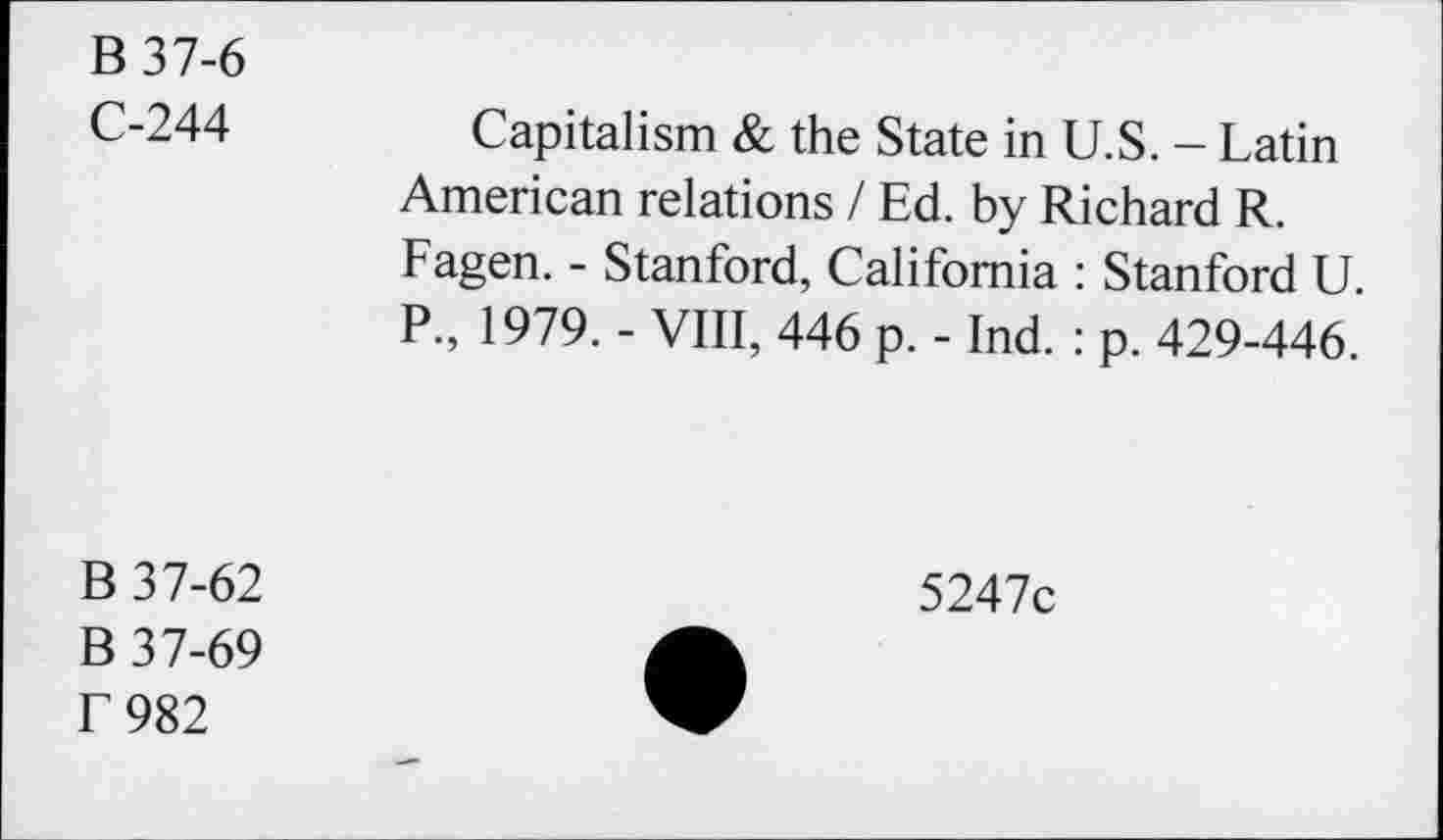 ﻿B 37-6
C-244	Capitalism & the State in U.S. - Latin
American relations / Ed. by Richard R. Fagen. - Stanford, California : Stanford U. P., 1979. - VIII, 446 p. - Ind. : p. 429-446.
B 37-62
B 37-69 f 982
5247c